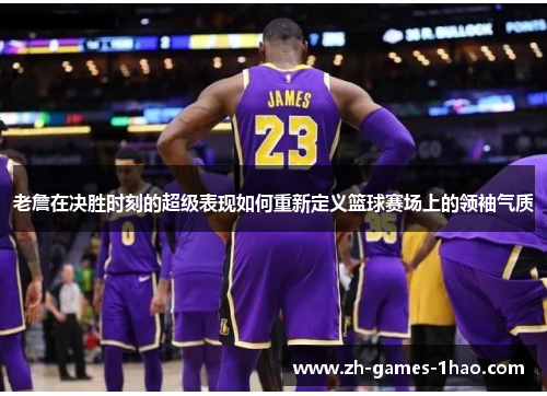 老詹在决胜时刻的超级表现如何重新定义篮球赛场上的领袖气质