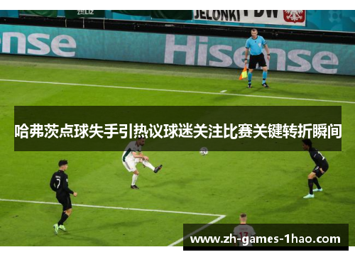 哈弗茨点球失手引热议球迷关注比赛关键转折瞬间 哈弗茨点球失手引热议球迷关注比赛关键转折瞬间