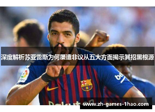 深度解析苏亚雷斯为何屡遭非议从五大方面揭示其招黑根源