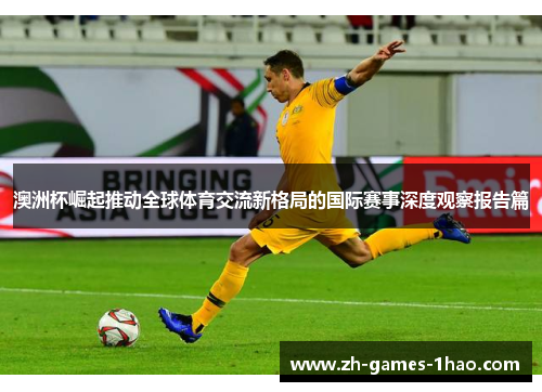 澳洲杯崛起推动全球体育交流新格局的国际赛事深度观察报告篇 澳洲杯崛起推动全球体育交流新格局的国际赛事深度观察报告篇