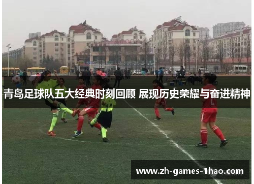 青岛足球队五大经典时刻回顾 展现历史荣耀与奋进精神 青岛足球队五大经典时刻回顾 展现历史荣耀与奋进精神
