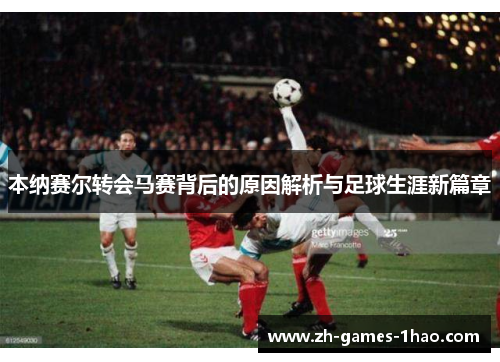 本纳赛尔转会马赛背后的原因解析与足球生涯新篇章 本纳赛尔转会马赛背后的原因解析与足球生涯新篇章