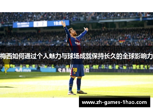 梅西如何通过个人魅力与球场成就保持长久的全球影响力 梅西如何通过个人魅力与球场成就保持长久的全球影响力