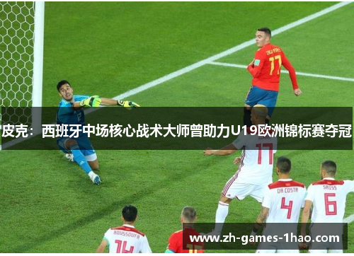 皮克：西班牙中场核心战术大师曾助力U19欧洲锦标赛夺冠