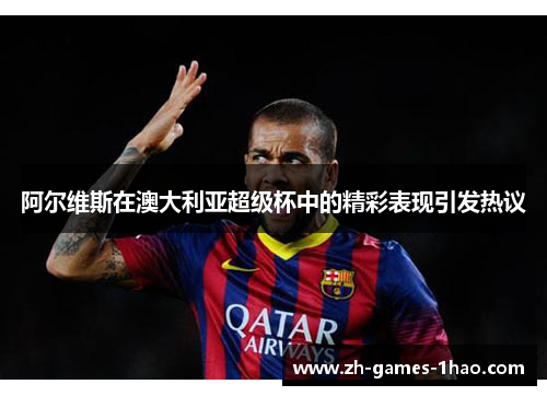 阿尔维斯在澳大利亚超级杯中的精彩表现引发热议