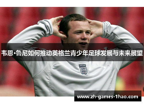 韦恩·鲁尼如何推动英格兰青少年足球发展与未来展望