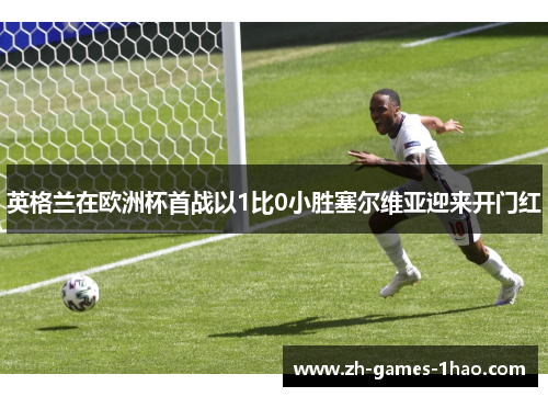 英格兰在欧洲杯首战以1比0小胜塞尔维亚迎来开门红 英格兰在欧洲杯首战以1比0小胜塞尔维亚迎来开门红